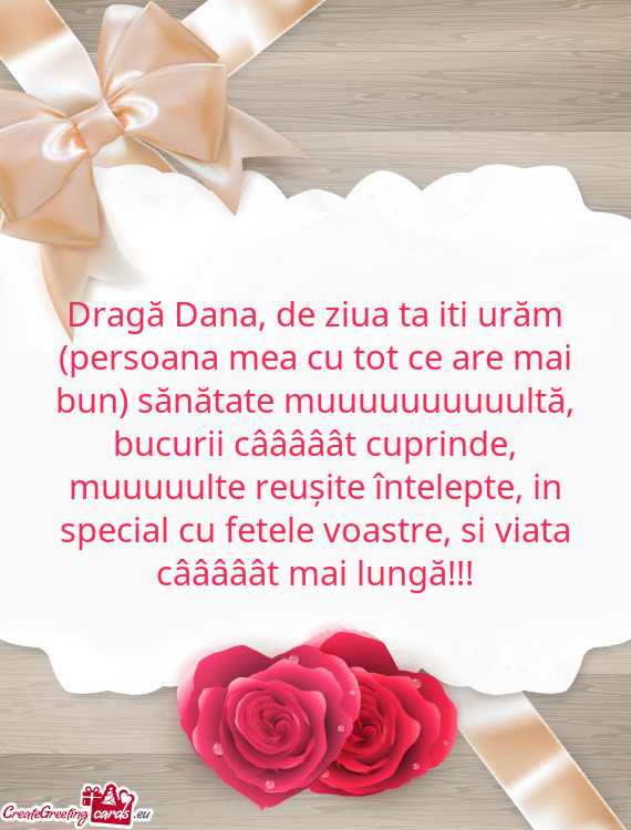 Dragă Dana, de ziua ta iti urăm (persoana mea cu tot ce are mai bun) sănătate muuuuuuuuuultă, b