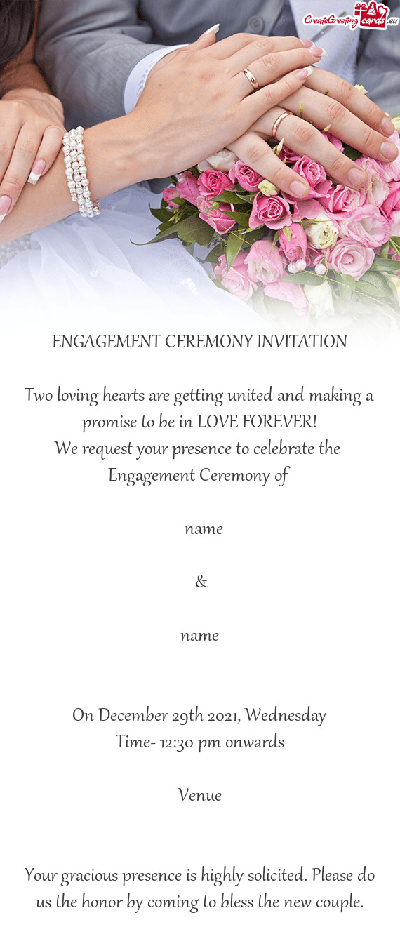 ENGAGEMENT CEREMONY INVITATION
 
 Two loving hearts are getting united and making a promise to be in