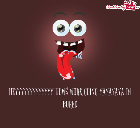 HEYYYYYYYYYYYYY HOWS WORK GOING YAYAYAYA IM BORED
