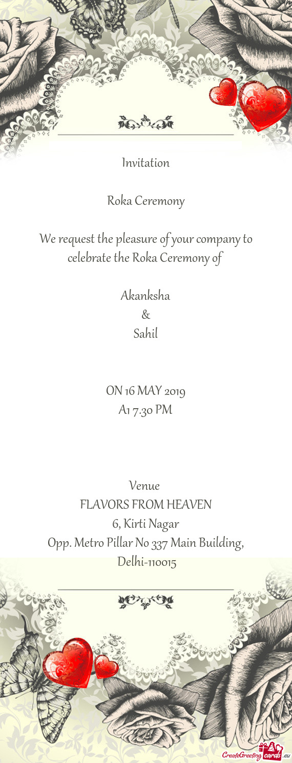 Invitation
 
 Roka Ceremony
 
 We request the pleasure of your company to celebrate the Roka Ceremon