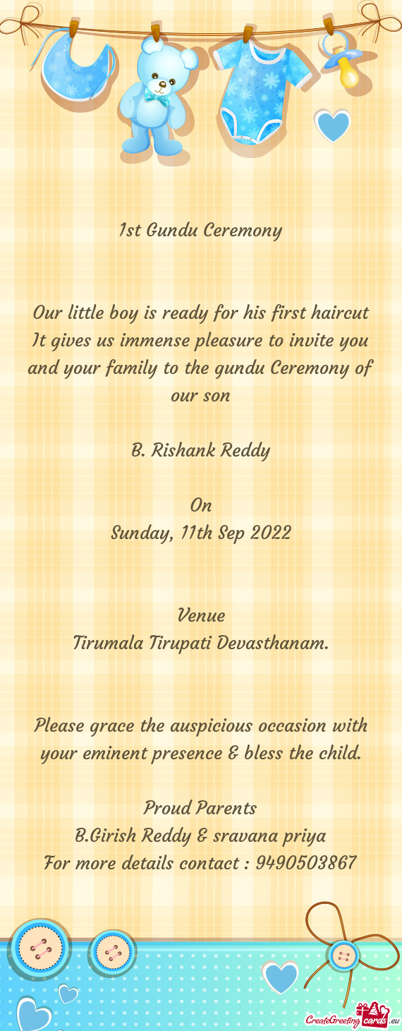 It gives us immense pleasure to invite you and your family to the gundu Ceremony of our son