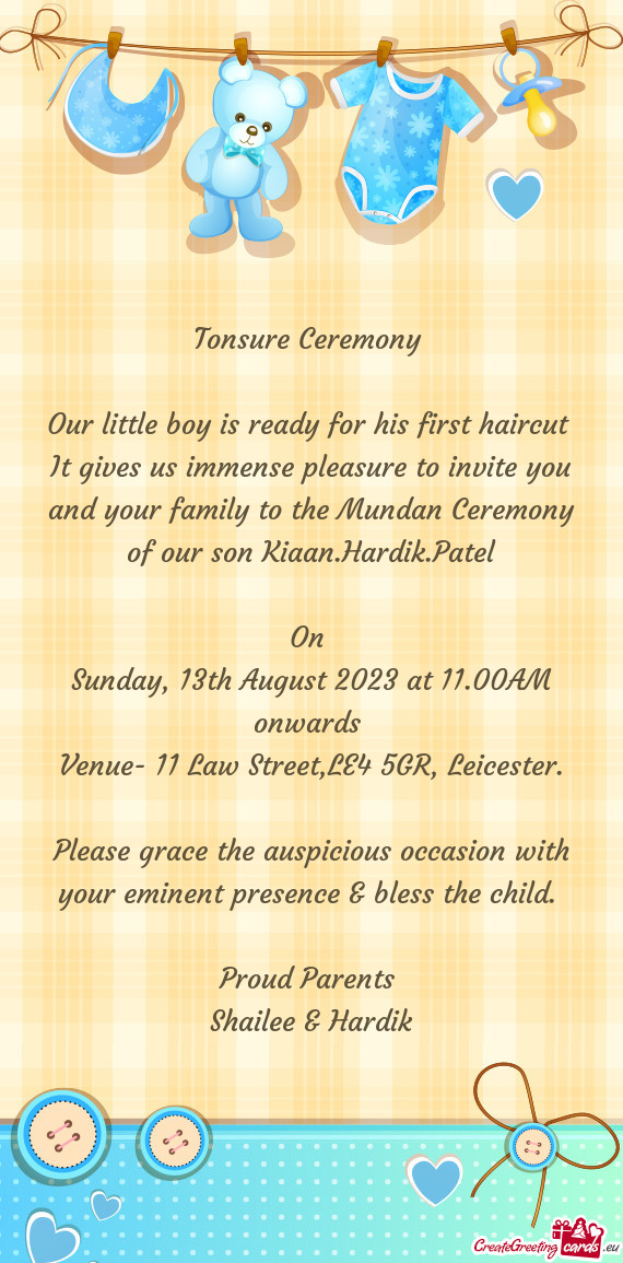 It gives us immense pleasure to invite you and your family to the Mundan Ceremony of our son Kiaan.H