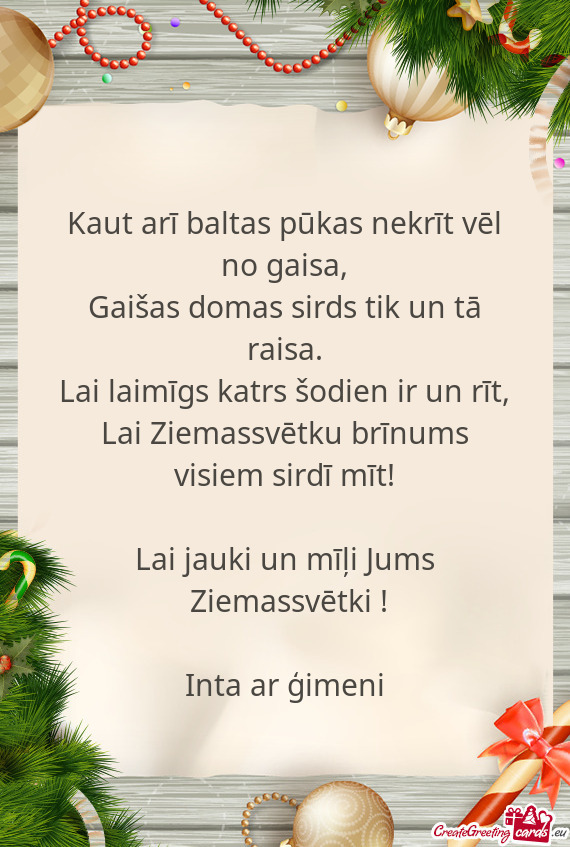 Lai Ziemassvētku brīnums visiem sirdī mīt!
 
 Lai jauki un mīļi Jums
 Ziemassvētki !
 
 In