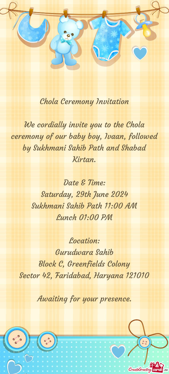 We cordially invite you to the Chola ceremony of our baby boy, Ivaan, followed by Sukhmani Sahib Pat